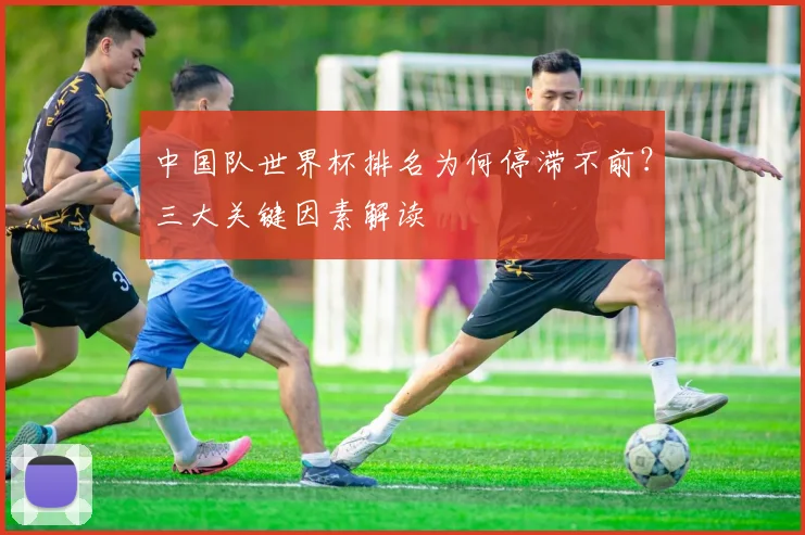 中国队世界杯排名为何停滞不前？三大关键因素解读