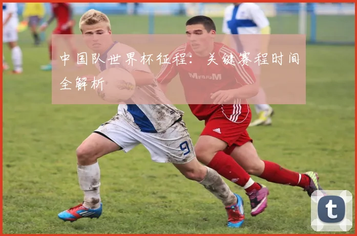 中国队世界杯征程：关键赛程时间全解析