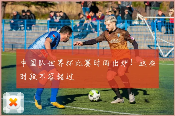 中国队世界杯比赛时间出炉！这些时段不容错过