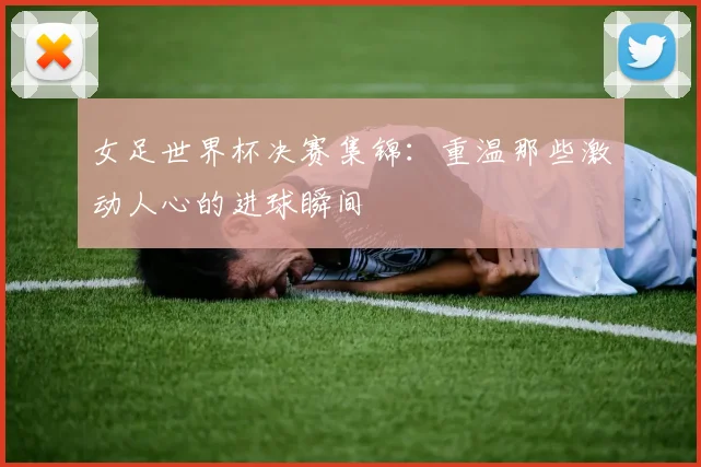 女足世界杯决赛集锦：重温那些激动人心的进球瞬间