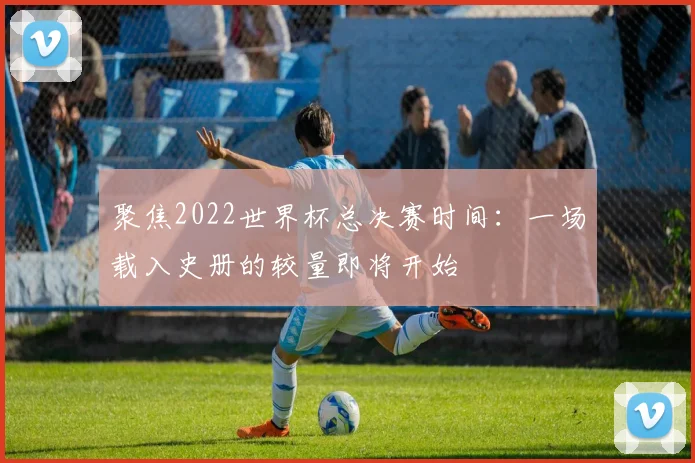 聚焦2022世界杯总决赛时间:一场载入史册的较量即将开始