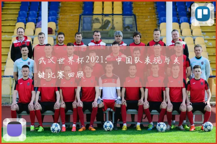 武汉世界杯2021：中国队表现与关键比赛回顾