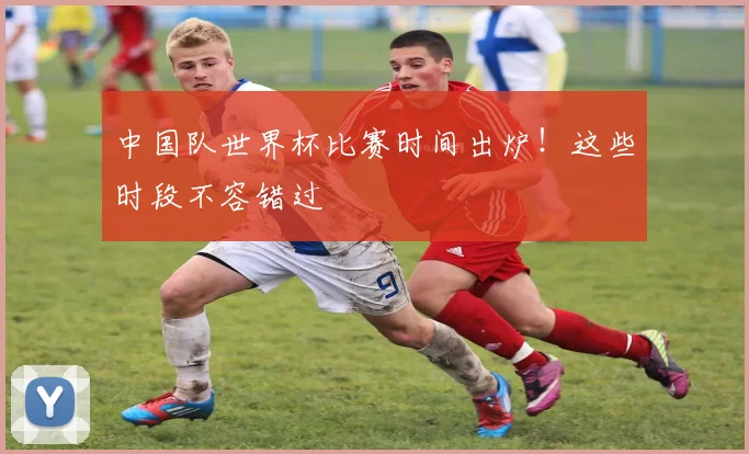 中国队世界杯比赛时间出炉！这些时段不容错过
