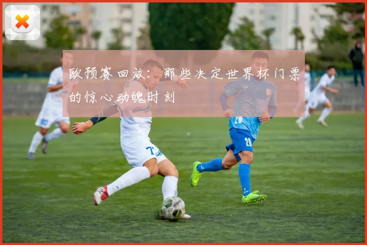 欧预赛回放：那些决定世界杯门票的惊心动魄时刻