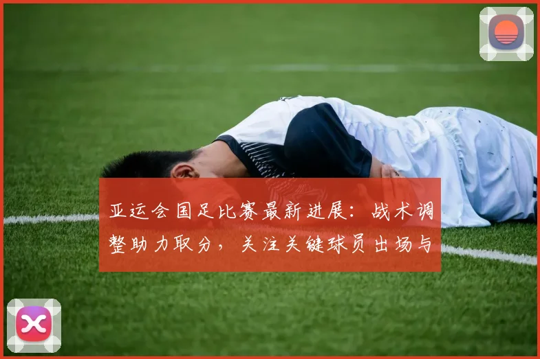 亚运会国足比赛最新进展：战术调整助力取分，关注关键球员出场与对手变化