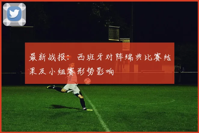 最新战报：西班牙对阵瑞典比赛结果及小组赛形势影响