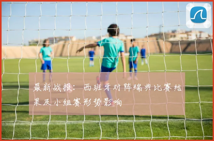 最新战报：西班牙对阵瑞典比赛结果及小组赛形势影响