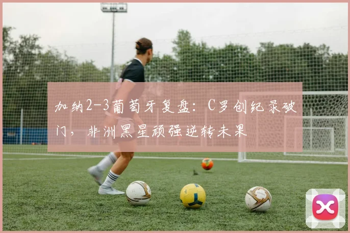 加纳2-3葡萄牙复盘：C罗创纪录破门，非洲黑星顽强逆转未果