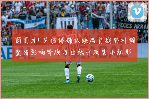 葡萄牙C罗伤停确认缺席首战替补调整将影响锋线与出线并改变小组形势