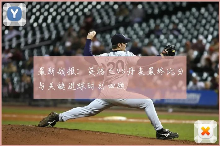 最新战报：英格兰vs丹麦最终比分与关键进球时刻回顾