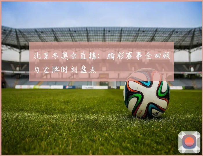 北京冬奥会直播：精彩赛事全回顾与金牌时刻盘点