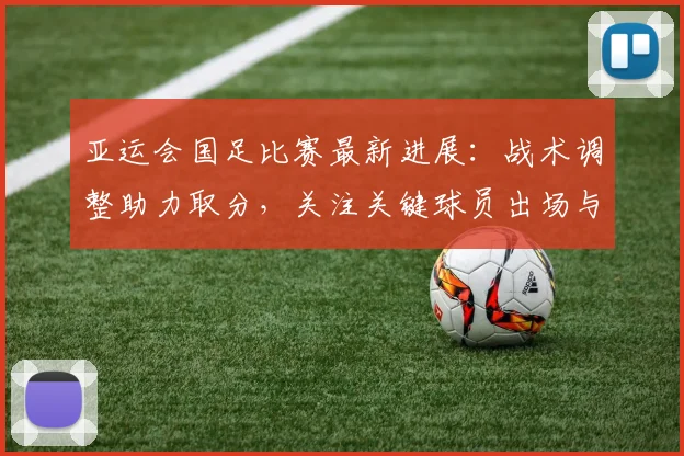 亚运会国足比赛最新进展：战术调整助力取分，关注关键球员出场与对手变化