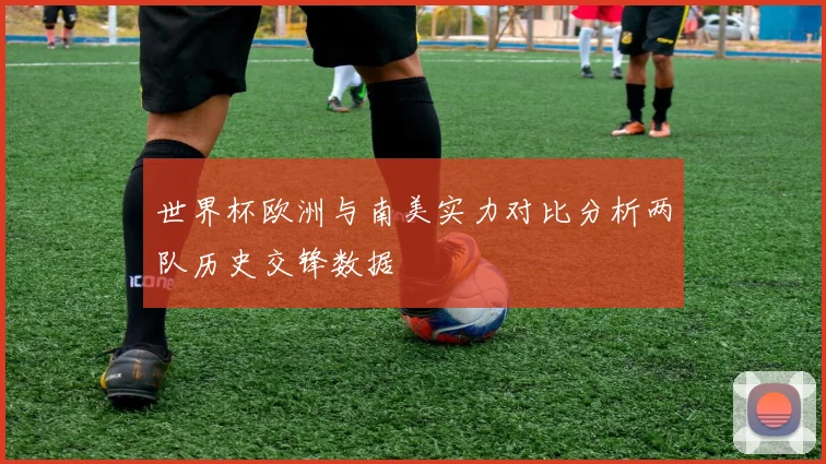 世界杯欧洲与南美实力对比分析两队历史交锋数据